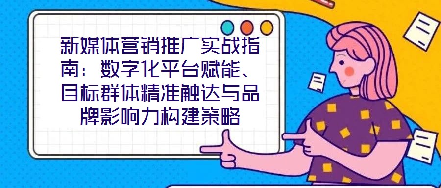 新媒體營銷推廣實(shí)戰(zhàn)指南：數(shù)字化平臺賦能、目標(biāo)群體精準(zhǔn)觸達(dá)與品牌影響力構(gòu)建策略
