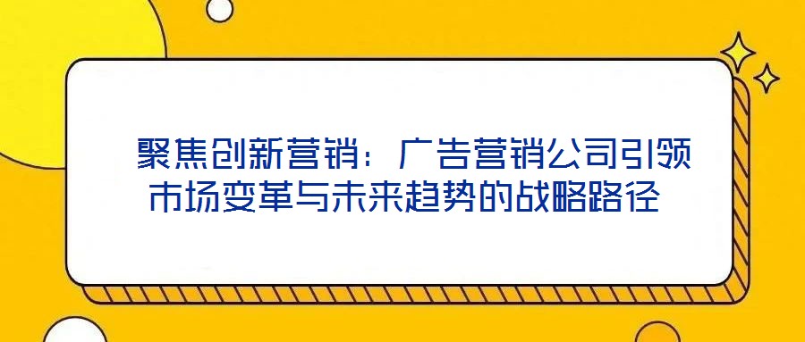 聚焦創(chuàng)新?tīng)I(yíng)銷：廣告營(yíng)銷公司引領(lǐng)市場(chǎng)變革與未來(lái)趨勢(shì)的戰(zhàn)略路徑