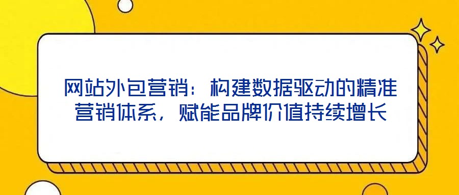 網(wǎng)站外包營銷：構(gòu)建數(shù)據(jù)驅(qū)動(dòng)的精準(zhǔn)營銷體系，賦能品牌價(jià)值持續(xù)增長