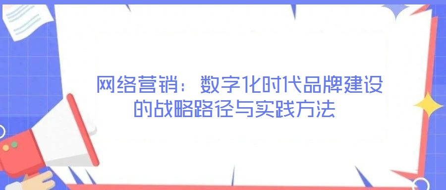 網(wǎng)絡(luò)營銷：數(shù)字化時代品牌建設(shè)的戰(zhàn)略路徑與實踐方法