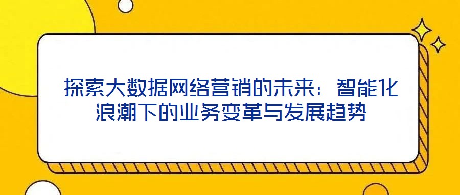 探索大數(shù)據(jù)網(wǎng)絡(luò)營銷的未來：智能化浪潮下的業(yè)務(wù)變革與發(fā)展趨勢