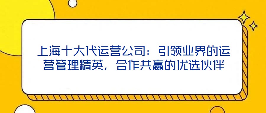 上海十大代運(yùn)營(yíng)公司：引領(lǐng)業(yè)界的運(yùn)營(yíng)管理精英，合作共贏的優(yōu)選伙伴