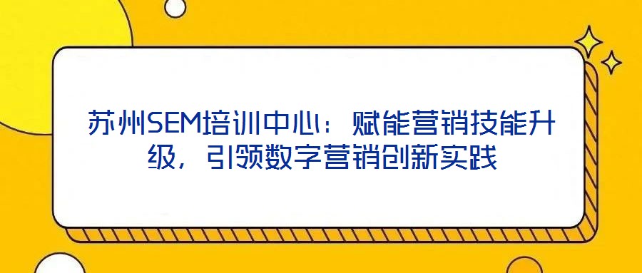 蘇州SEM培訓(xùn)中心：賦能營銷技能升級(jí)，引領(lǐng)數(shù)字營銷創(chuàng)新實(shí)踐