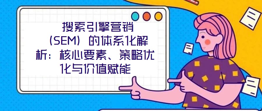  搜索引擎營(yíng)銷（SEM）的體系化解析：核心要素、策略優(yōu)化與價(jià)值賦能