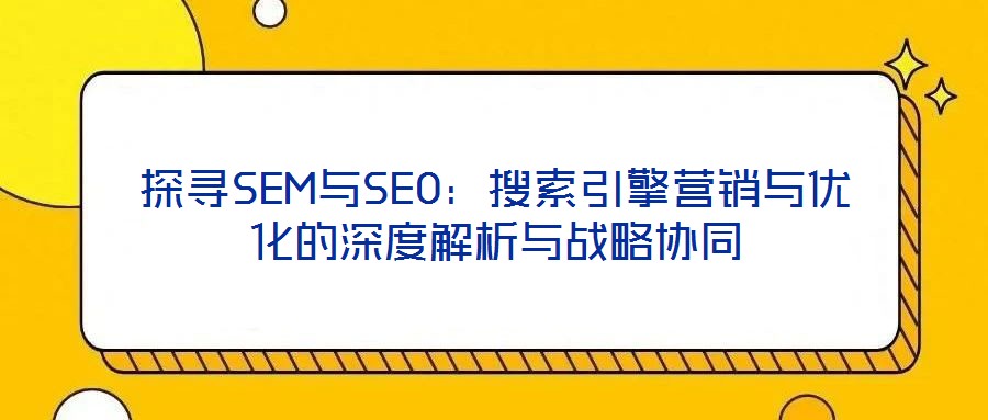 探尋SEM與SEO：搜索引擎營銷與優(yōu)化的深度解析與戰(zhàn)略協(xié)同