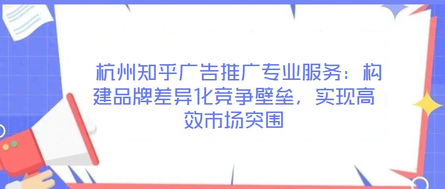  杭州知乎廣告推廣專業(yè)服務：構建品牌差異化競爭壁壘，實現(xiàn)高效市場突圍