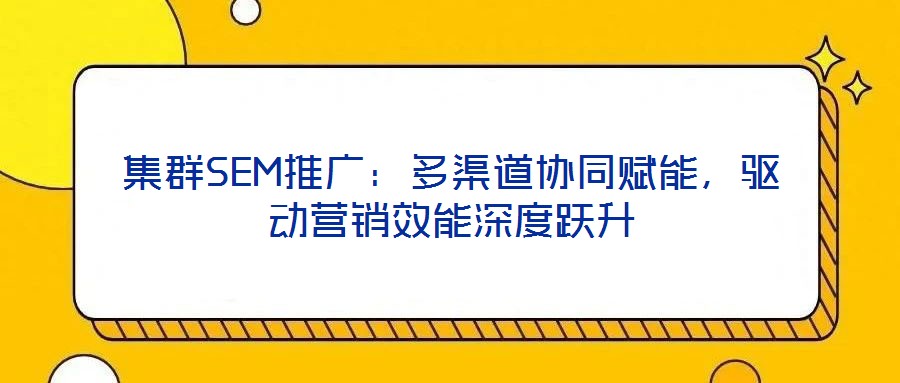 集群SEM推廣：多渠道協(xié)同賦能，驅(qū)動營銷效能深度躍升