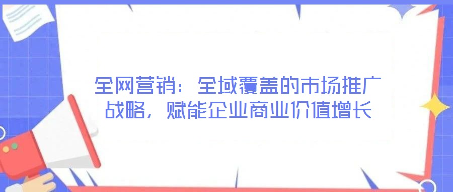 全網(wǎng)營銷：全域覆蓋的市場推廣戰(zhàn)略，賦能企業(yè)商業(yè)價值增長
