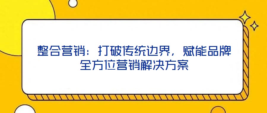 整合營銷：打破傳統(tǒng)邊界，賦能品牌全方位營銷解決方案