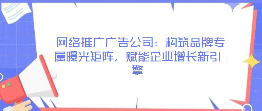  網(wǎng)絡推廣廣告公司：構筑品牌專屬曝光矩陣，賦能企業(yè)增長新引擎