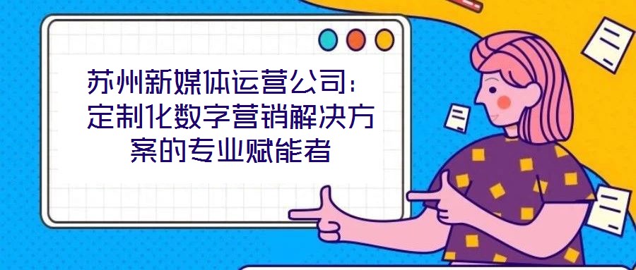 蘇州新媒體運營公司：定制化數(shù)字營銷解決方案的專業(yè)賦能者