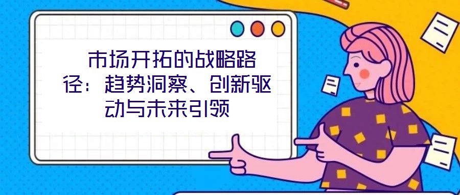  市場(chǎng)開(kāi)拓的戰(zhàn)略路徑：趨勢(shì)洞察、創(chuàng)新驅(qū)動(dòng)與未來(lái)引領(lǐng)
