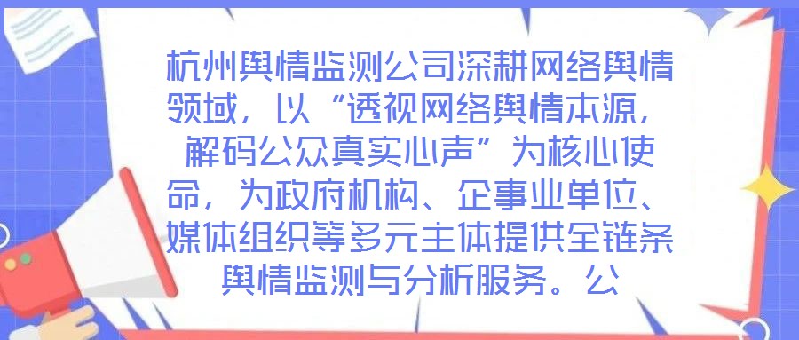 杭州輿情監(jiān)測公司深耕網(wǎng)絡(luò)輿情領(lǐng)域，以“透視網(wǎng)絡(luò)輿情本源，解碼公眾真實心聲”為核心使命，為政府機構(gòu)、企事業(yè)單位、媒體組織等多元主體提供全鏈條輿情監(jiān)測與分析服務(wù)。公