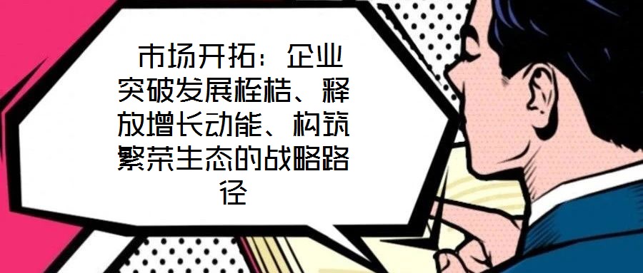  市場開拓：企業(yè)突破發(fā)展桎梏、釋放增長動能、構(gòu)筑繁榮生態(tài)的戰(zhàn)略路徑