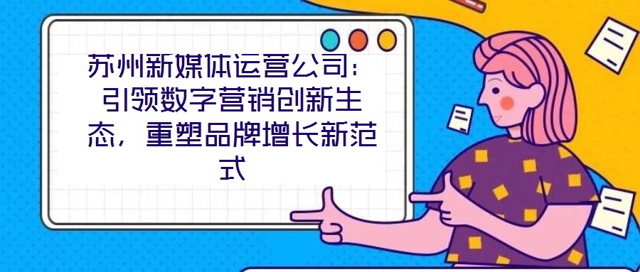 蘇州新媒體運(yùn)營(yíng)公司：引領(lǐng)數(shù)字營(yíng)銷創(chuàng)新生態(tài)，重塑品牌增長(zhǎng)新范式