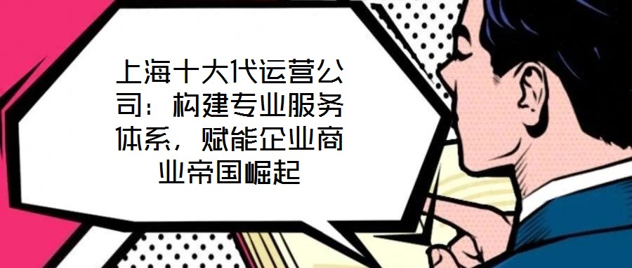 上海十大代運營公司：構(gòu)建專業(yè)服務體系，賦能企業(yè)商業(yè)帝國崛起