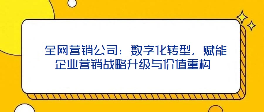  全網(wǎng)營銷公司：數(shù)字化轉型，賦能企業(yè)營銷戰(zhàn)略升級與價值重構