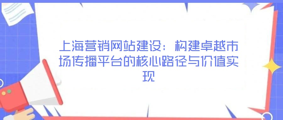 上海營(yíng)銷網(wǎng)站建設(shè)：構(gòu)建卓越市場(chǎng)傳播平臺(tái)的核心路徑與價(jià)值實(shí)現(xiàn)