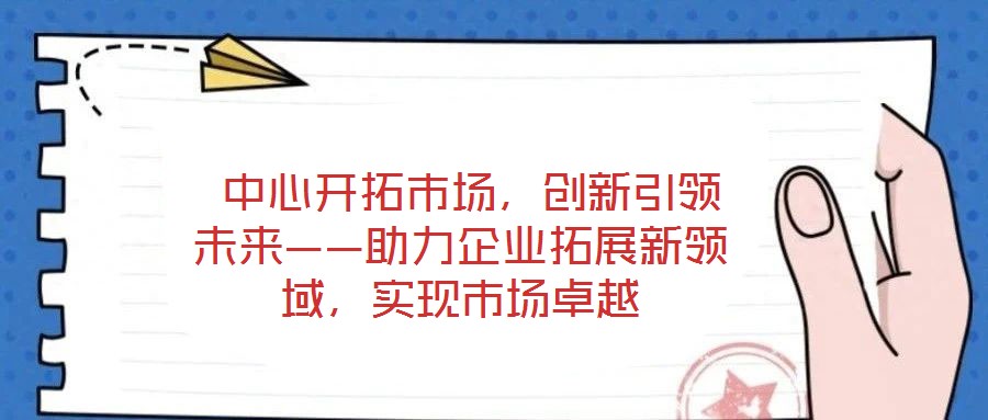  中心開拓市場(chǎng)，創(chuàng)新引領(lǐng)未來——助力企業(yè)拓展新領(lǐng)域，實(shí)現(xiàn)市場(chǎng)卓越