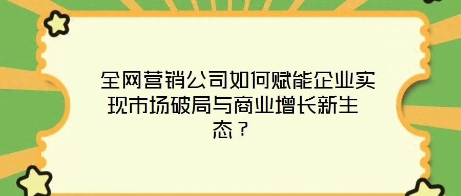  全網營銷公司如何賦能企業(yè)實現市場破局與商業(yè)增長新生態(tài)？