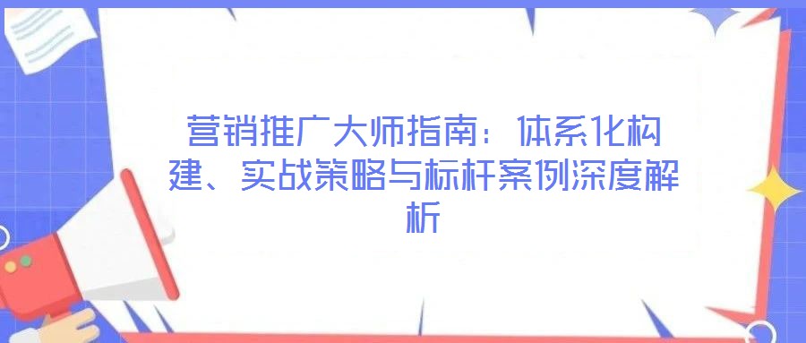 營銷推廣大師指南：體系化構(gòu)建、實(shí)戰(zhàn)策略與標(biāo)桿案例深度解析