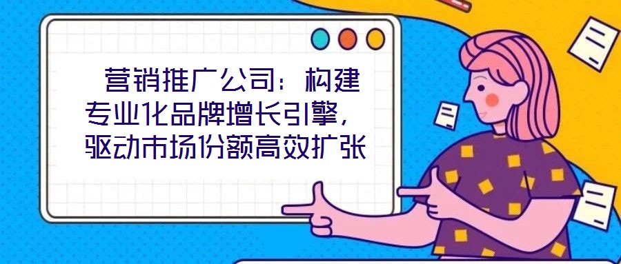  營(yíng)銷(xiāo)推廣公司：構(gòu)建專(zhuān)業(yè)化品牌增長(zhǎng)引擎，驅(qū)動(dòng)市場(chǎng)份額高效擴(kuò)張