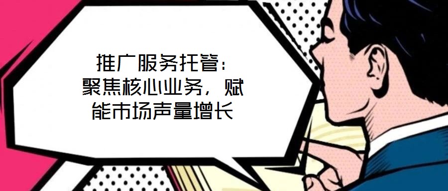  推廣服務托管：聚焦核心業(yè)務，賦能市場聲量增長