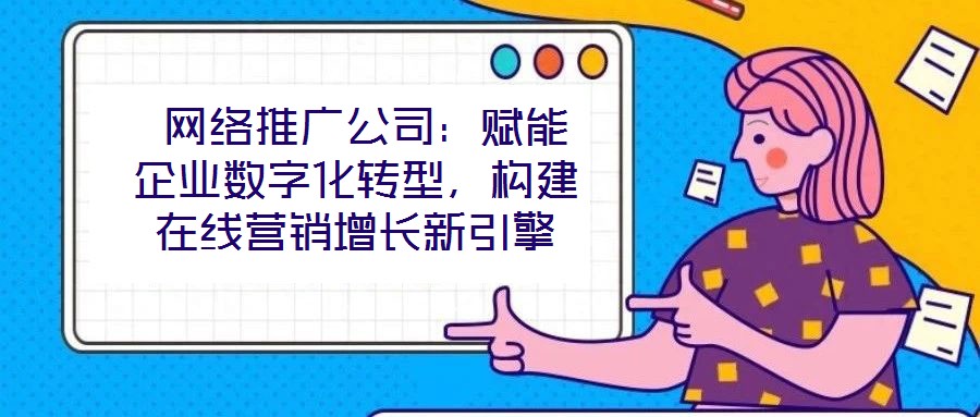  網(wǎng)絡(luò)推廣公司：賦能企業(yè)數(shù)字化轉(zhuǎn)型，構(gòu)建在線營銷增長新引擎