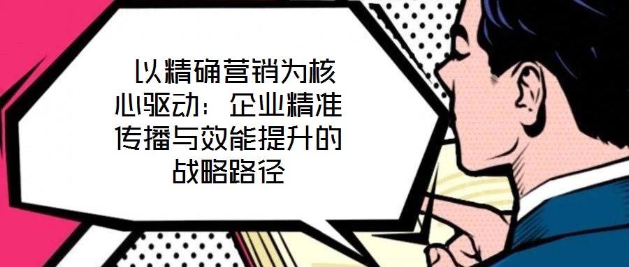  以精確營銷為核心驅(qū)動：企業(yè)精準傳播與效能提升的戰(zhàn)略路徑