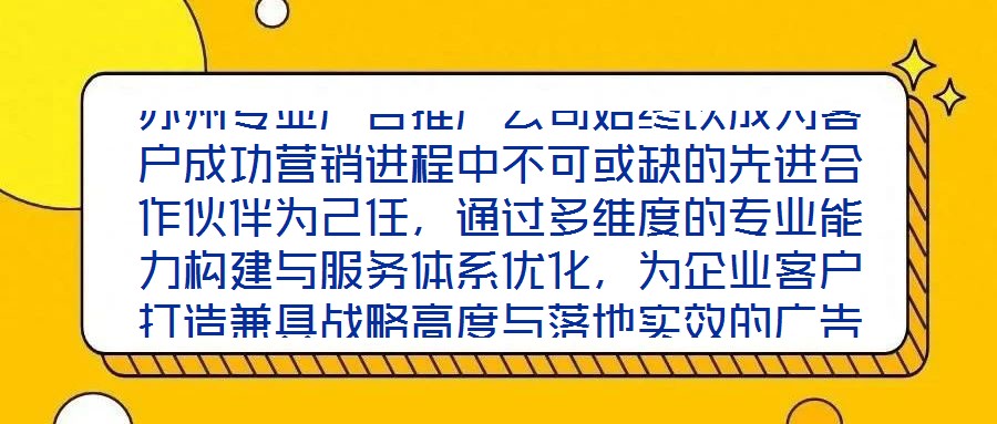 蘇州專(zhuān)業(yè)廣告推廣公司始終以成為客戶成功營(yíng)銷(xiāo)進(jìn)程中不可或缺的先進(jìn)合作伙伴為己任，通過(guò)多維度的專(zhuān)業(yè)能力構(gòu)建與服務(wù)體系優(yōu)化，為企業(yè)客戶打造兼具戰(zhàn)略高度與落地實(shí)效的廣告