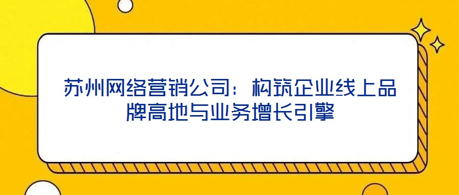 蘇州網(wǎng)絡營銷公司：構(gòu)筑企業(yè)線上品牌高地與業(yè)務增長引擎
