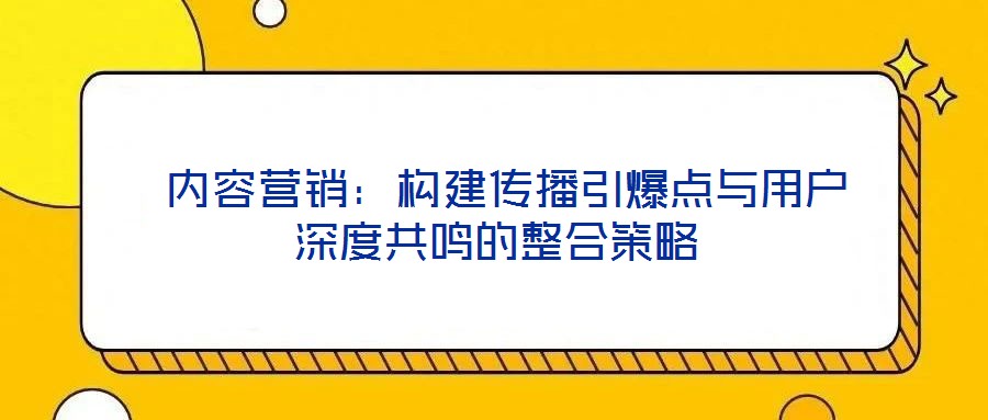  內(nèi)容營(yíng)銷：構(gòu)建傳播引爆點(diǎn)與用戶深度共鳴的整合策略