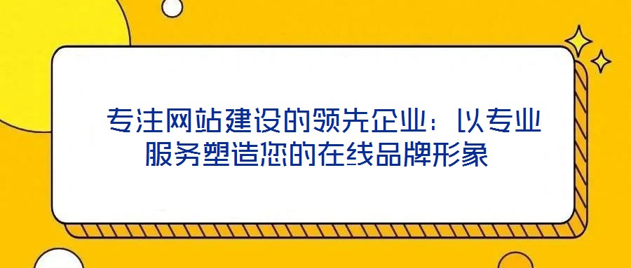  專注網(wǎng)站建設的領先企業(yè)：以專業(yè)服務塑造您的在線品牌形象