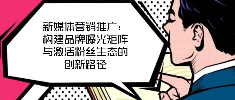 新媒體營銷推廣：構(gòu)建品牌曝光矩陣與激活粉絲生態(tài)的創(chuàng)新路徑