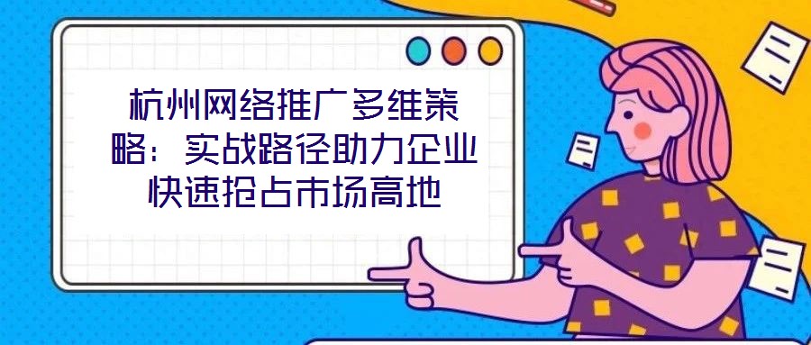 杭州網(wǎng)絡推廣多維策略：實戰(zhàn)路徑助力企業(yè)快速搶占市場高地
