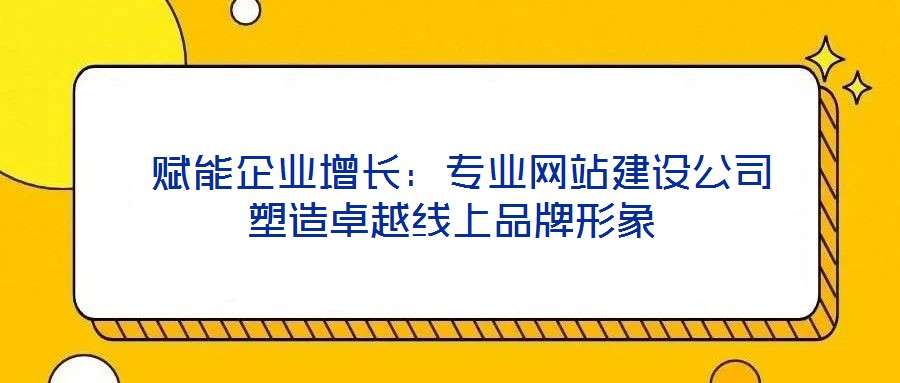  賦能企業(yè)增長：專業(yè)網(wǎng)站建設公司塑造卓越線上品牌形象