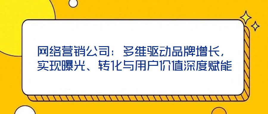 網(wǎng)絡(luò)營銷公司：多維驅(qū)動品牌增長，實現(xiàn)曝光、轉(zhuǎn)化與用戶價值深度賦能