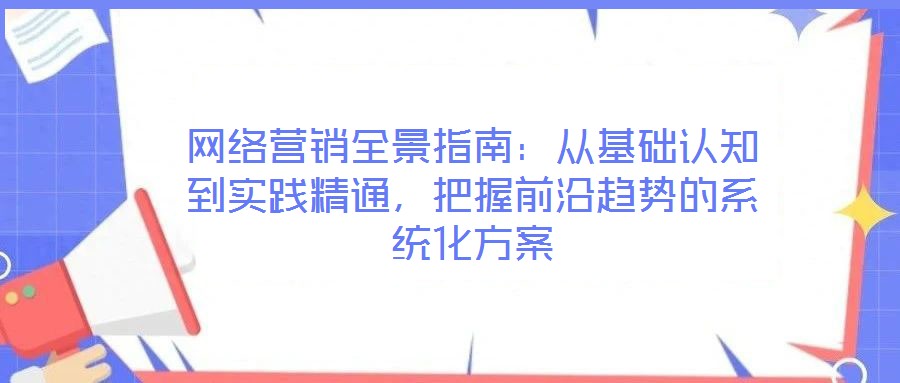 網(wǎng)絡(luò)營(yíng)銷全景指南：從基礎(chǔ)認(rèn)知到實(shí)踐精通，把握前沿趨勢(shì)的系統(tǒng)化方案