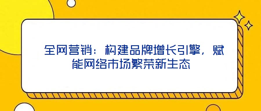  全網營銷：構建品牌增長引擎，賦能網絡市場繁榮新生態(tài)