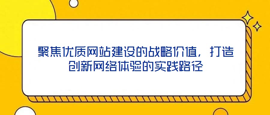 聚焦優(yōu)質(zhì)網(wǎng)站建設(shè)的戰(zhàn)略價(jià)值，打造創(chuàng)新網(wǎng)絡(luò)體驗(yàn)的實(shí)踐路徑