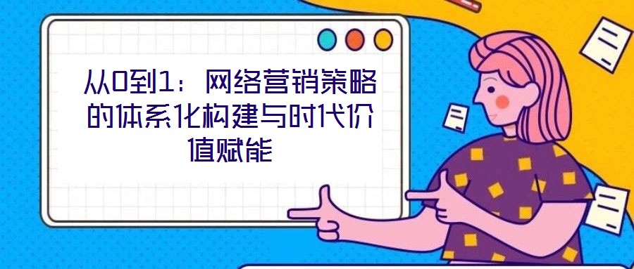 從0到1：網(wǎng)絡營銷策略的體系化構(gòu)建與時代價值賦能