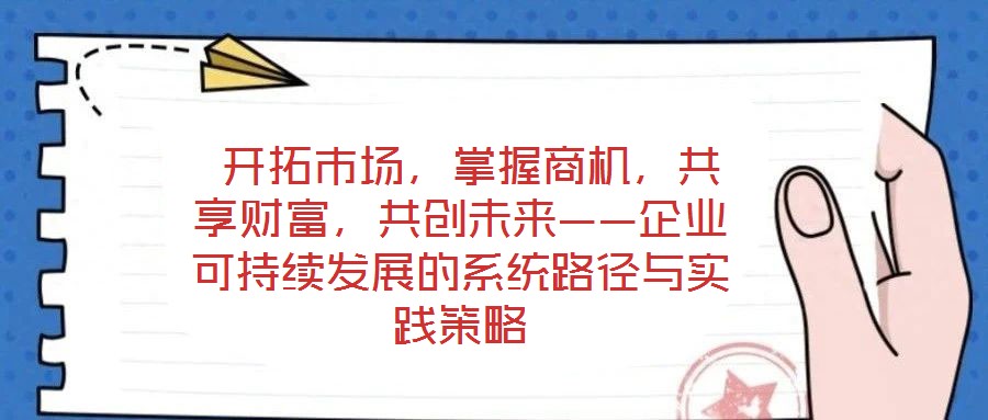  開拓市場(chǎng)，掌握商機(jī)，共享財(cái)富，共創(chuàng)未來——企業(yè)可持續(xù)發(fā)展的系統(tǒng)路徑與實(shí)踐策略