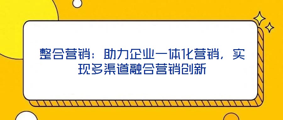 整合營(yíng)銷：助力企業(yè)一體化營(yíng)銷，實(shí)現(xiàn)多渠道融合營(yíng)銷創(chuàng)新