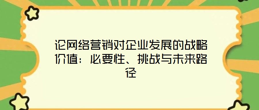 論網(wǎng)絡(luò)營銷對企業(yè)發(fā)展的戰(zhàn)略價值：必要性、挑戰(zhàn)與未來路徑