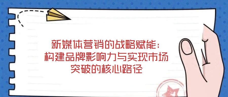  新媒體營銷的戰(zhàn)略賦能：構(gòu)建品牌影響力與實現(xiàn)市場突破的核心路徑