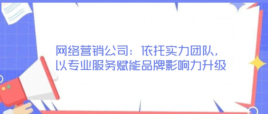 網(wǎng)絡(luò)營銷公司：依托實力團隊，以專業(yè)服務(wù)賦能品牌影響力升級