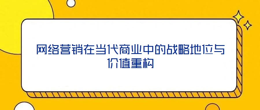 網(wǎng)絡(luò)營(yíng)銷(xiāo)在當(dāng)代商業(yè)中的戰(zhàn)略地位與價(jià)值重構(gòu)