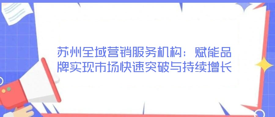 蘇州全域營銷服務機構：賦能品牌實現(xiàn)市場快速突破與持續(xù)增長