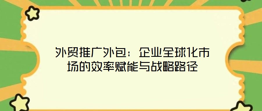 外貿(mào)推廣外包：企業(yè)全球化市場(chǎng)的效率賦能與戰(zhàn)略路徑