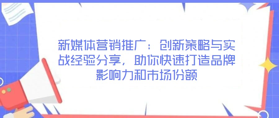新媒體營銷推廣：創(chuàng)新策略與實戰(zhàn)經驗分享，助你快速打造品牌影響力和市場份額